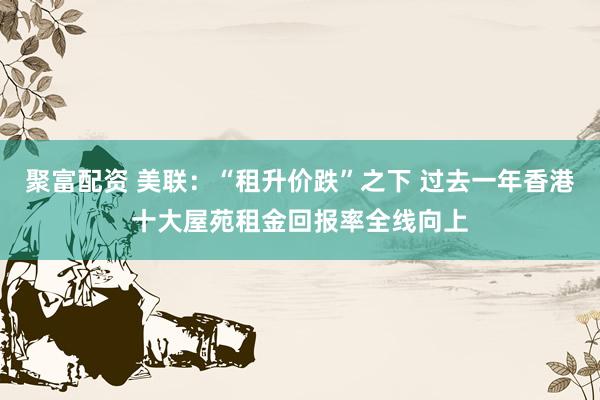 聚富配资 美联：“租升价跌”之下 过去一年香港十大屋苑租金回报率全线向上