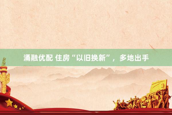 涌融优配 住房“以旧换新”，多地出手