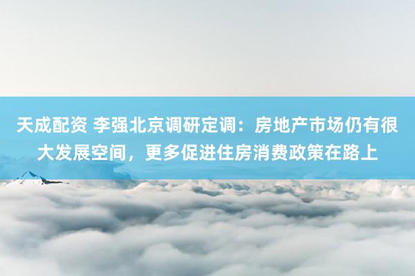 天成配资 李强北京调研定调：房地产市场仍有很大发展空间，更多促进住房消费政策在路上