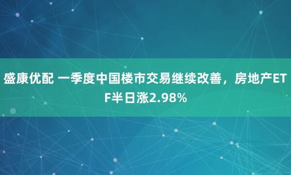 盛康优配 一季度中国楼市交易继续改善，房地产ETF半日涨2.98%
