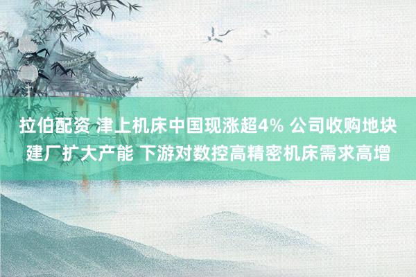 拉伯配资 津上机床中国现涨超4% 公司收购地块建厂扩大产能 下游对数控高精密机床需求高增