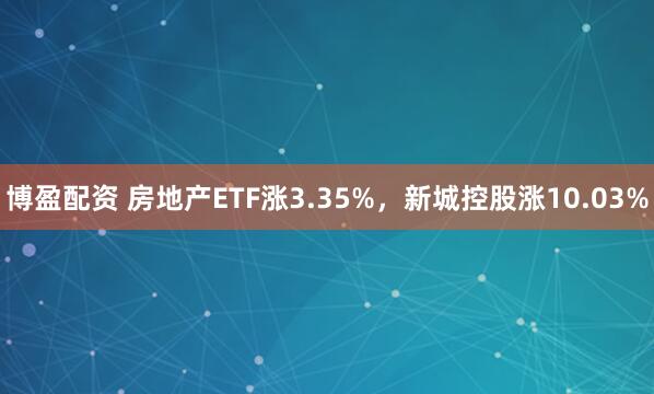 博盈配资 房地产ETF涨3.35%，新城控股涨10.03%