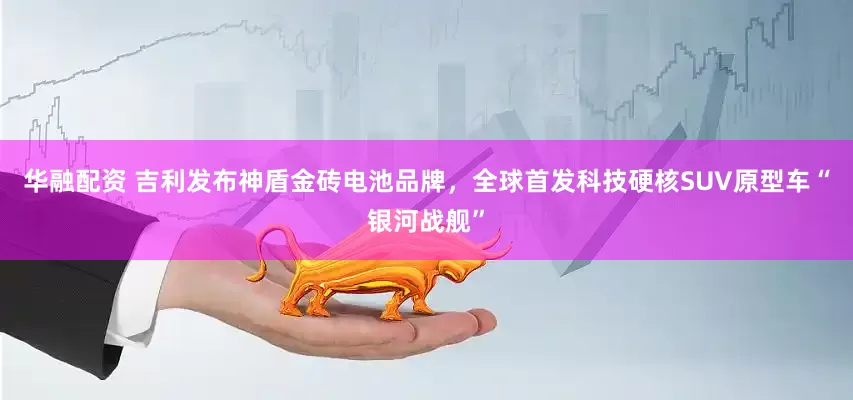华融配资 吉利发布神盾金砖电池品牌，全球首发科技硬核SUV原型车“银河战舰”