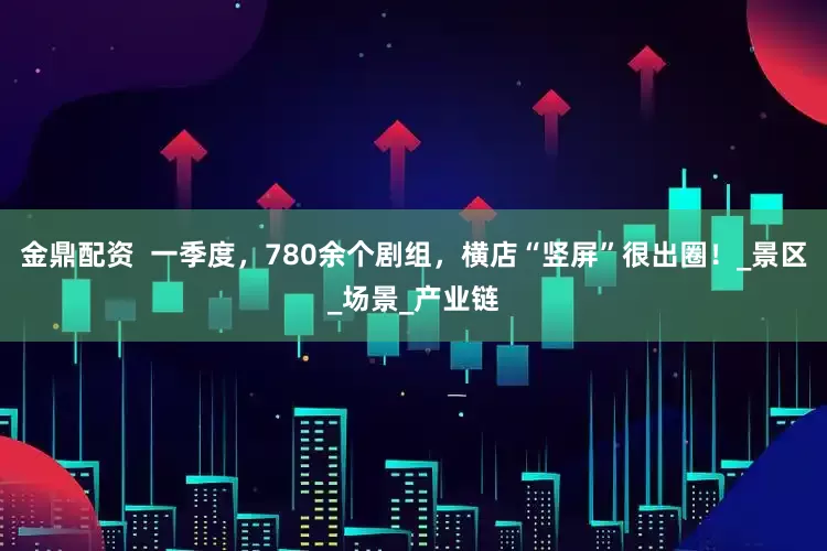 金鼎配资  一季度，780余个剧组，横店“竖屏”很出圈！_景区_场景_产业链