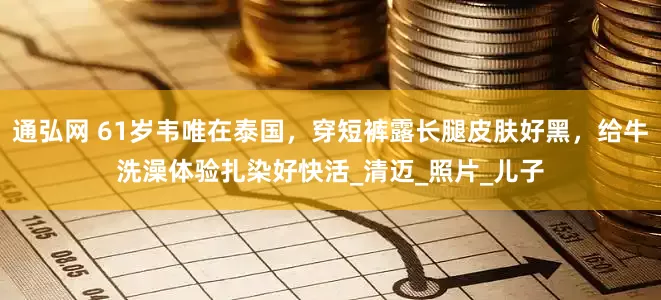 通弘网 61岁韦唯在泰国，穿短裤露长腿皮肤好黑，给牛洗澡体验扎染好快活_清迈_照片_儿子