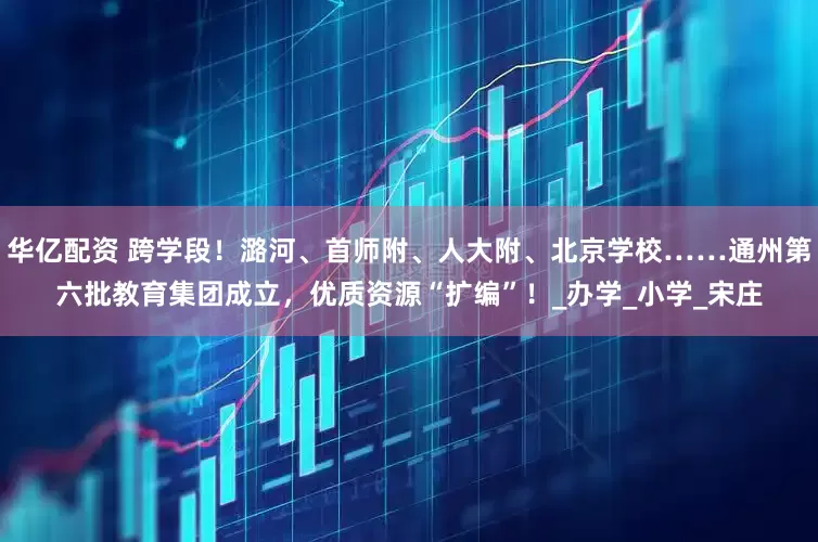 华亿配资 跨学段！潞河、首师附、人大附、北京学校……通州第六批教育集团成立，优质资源“扩编”！_办学_小学_宋庄