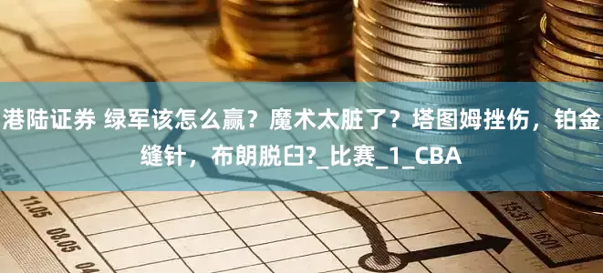 港陆证券 绿军该怎么赢？魔术太脏了？塔图姆挫伤，铂金缝针，布朗脱臼?_比赛_1_CBA