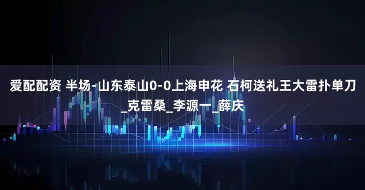 爱配配资 半场-山东泰山0-0上海申花 石柯送礼王大雷扑单刀_克雷桑_李源一_薛庆
