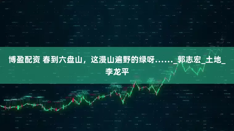 博盈配资 春到六盘山，这漫山遍野的绿呀……_郭志宏_土地_李龙平