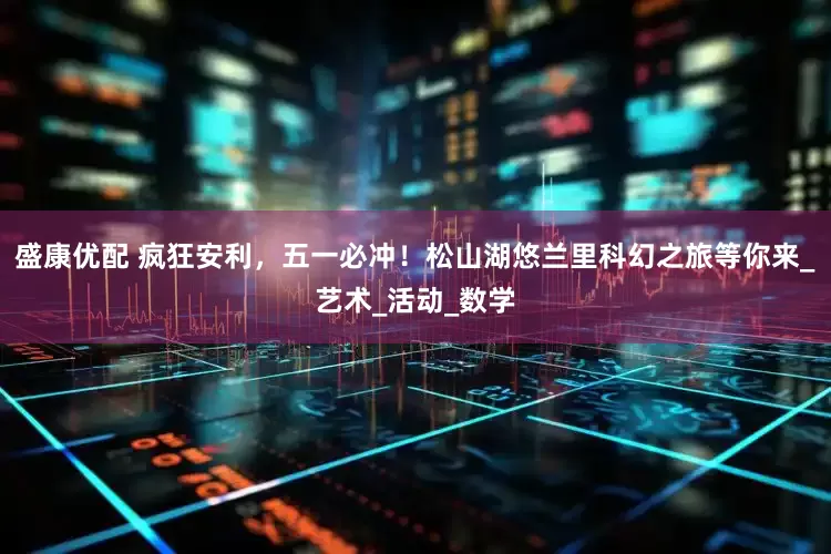 盛康优配 疯狂安利，五一必冲！松山湖悠兰里科幻之旅等你来_艺术_活动_数学