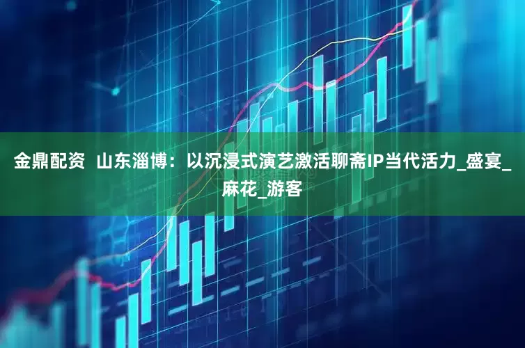 金鼎配资  山东淄博：以沉浸式演艺激活聊斋IP当代活力_盛宴_麻花_游客