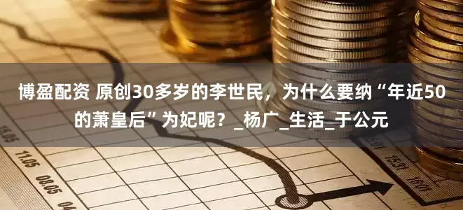 博盈配资 原创30多岁的李世民，为什么要纳“年近50的萧皇后”为妃呢？_杨广_生活_于公元