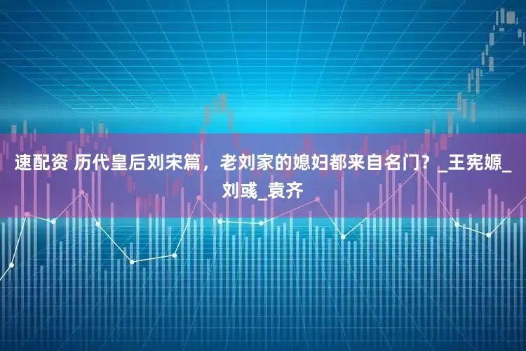 速配资 历代皇后刘宋篇，老刘家的媳妇都来自名门？_王宪嫄_刘彧_袁齐