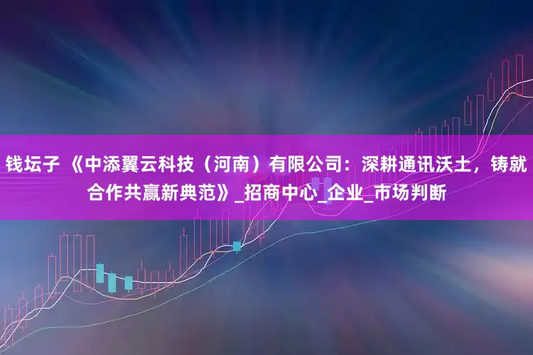 钱坛子 《中添翼云科技（河南）有限公司：深耕通讯沃土，铸就合作共赢新典范》_招商中心_企业_市场判断