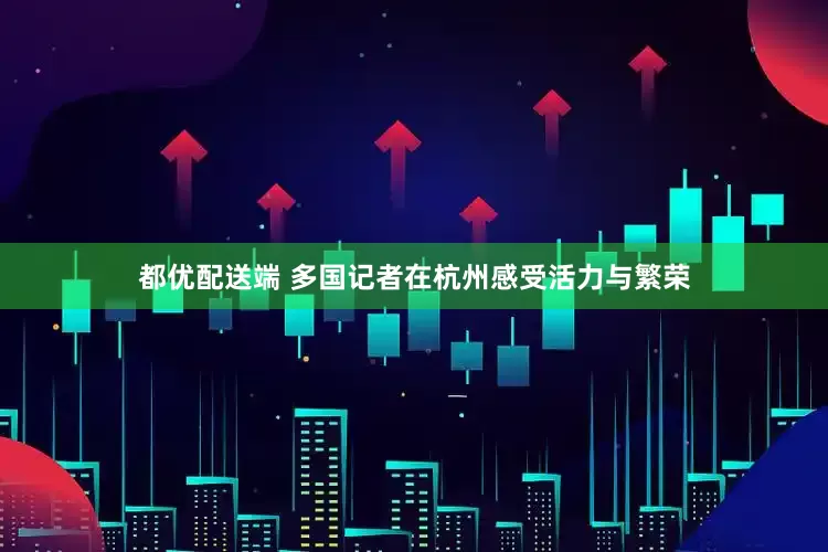 都优配送端 多国记者在杭州感受活力与繁荣