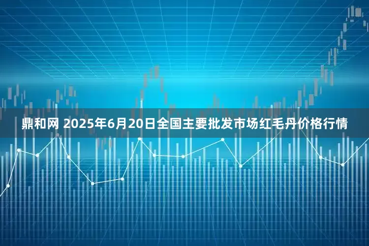 鼎和网 2025年6月20日全国主要批发市场红毛丹价格行情