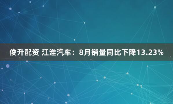 俊升配资 江淮汽车：8月销量同比下降13.23%
