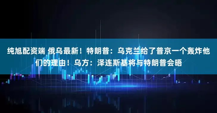 纯旭配资端 俄乌最新！特朗普：乌克兰给了普京一个轰炸他们的理由！乌方：泽连斯基将与特朗普会晤