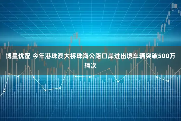 博星优配 今年港珠澳大桥珠海公路口岸进出境车辆突破500万辆次