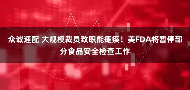 众诚速配 大规模裁员致职能瘫痪！美FDA将暂停部分食品安全检查工作