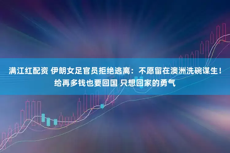 满江红配资 伊朗女足官员拒绝逃离：不愿留在澳洲洗碗谋生！给再多钱也要回国 只想回家的勇气