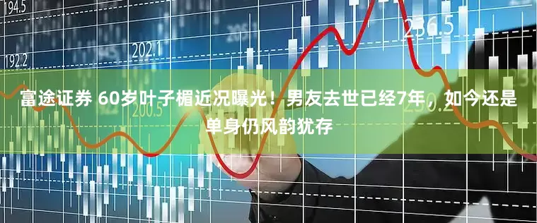 富途证券 60岁叶子楣近况曝光！男友去世已经7年，如今还是单身仍风韵犹存