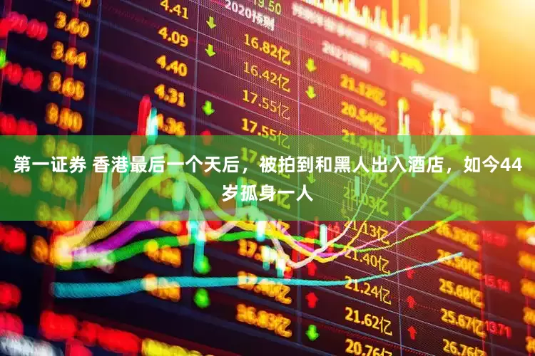 第一证券 香港最后一个天后，被拍到和黑人出入酒店，如今44岁孤身一人