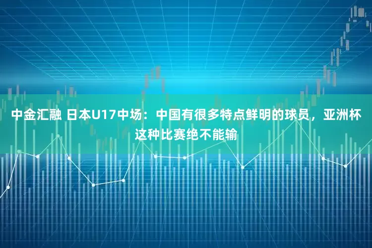 中金汇融 日本U17中场：中国有很多特点鲜明的球员，亚洲杯这种比赛绝不能输